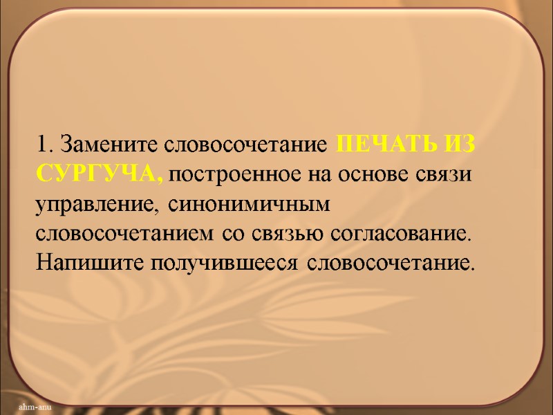 1. Замените словосочетание ПЕЧАТЬ ИЗ СУРГУЧА, построенное на основе связи управление, синонимичным словосочетанием со